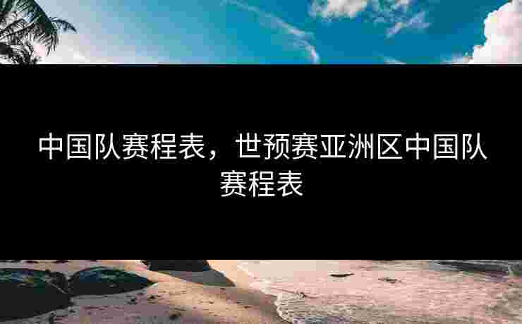 中国队赛程表，世预赛亚洲区中国队赛程表