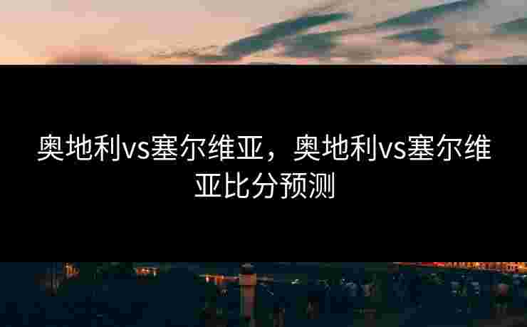 奥地利vs塞尔维亚，奥地利vs塞尔维亚比分预测