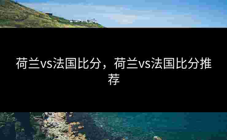 荷兰vs法国比分，荷兰vs法国比分推荐