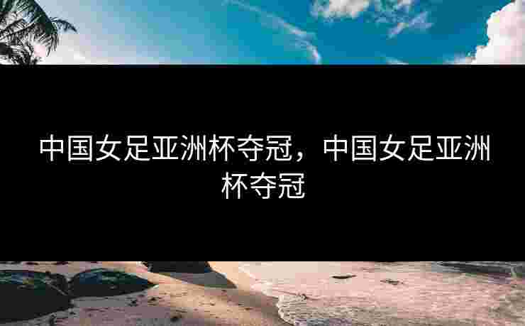 中国女足亚洲杯夺冠，中国女足亚洲杯夺冠